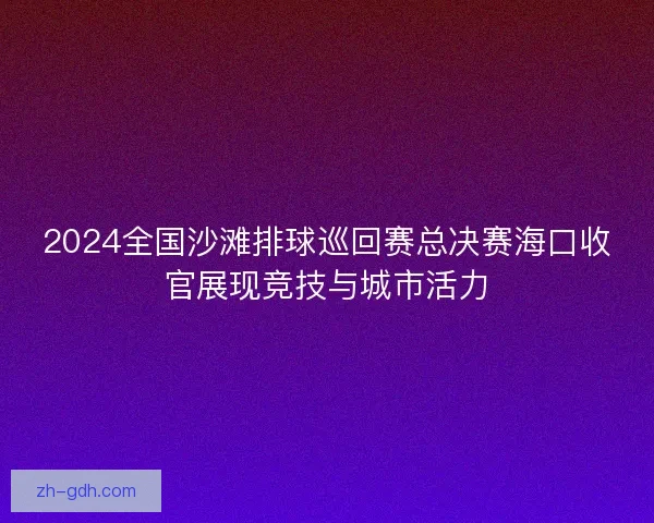 2024全国沙滩排球巡回赛总决赛海口收官展现竞技与城市活力