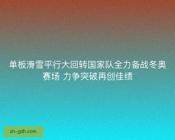 单板滑雪平行大回转国家队全力备战冬奥赛场 力争突破再创佳绩